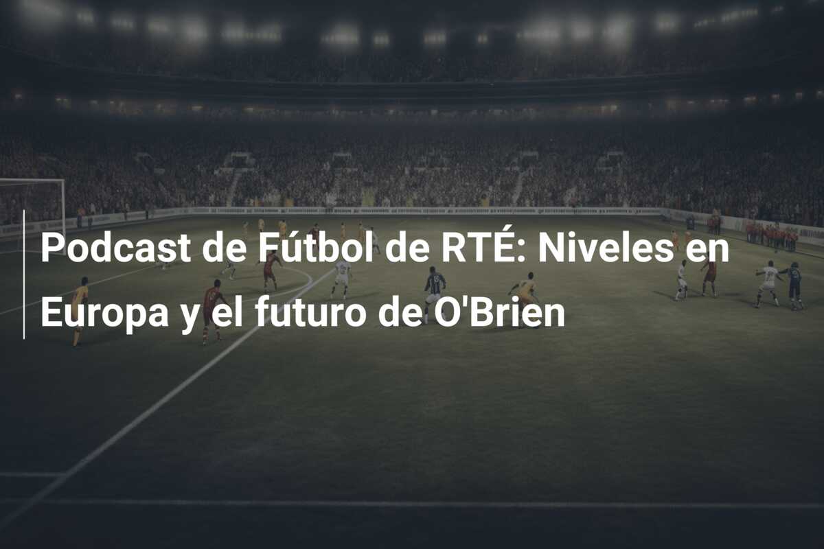 Podcast de Fútbol de RTÉ: Niveles en Europa y el futuro de O’Brien