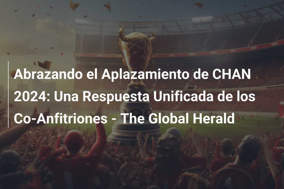 Abrazando el Aplazamiento de CHAN 2024: Una Respuesta Unificada de los Co-Anfitriones - The Global Herald