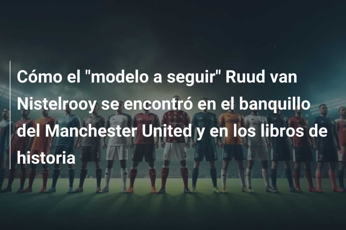 Cómo el "modelo a seguir" Ruud van Nistelrooy se encontró en el banquillo del Manchester United y en los libros de historia