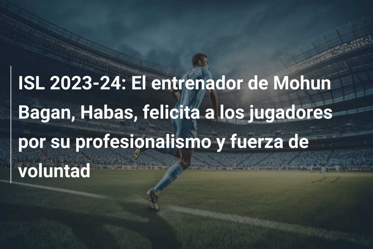 ISL 2023-24: El entrenador de Mohun Bagan, Habas, felicita a los jugadores por su profesionalismo y fuerza de voluntad