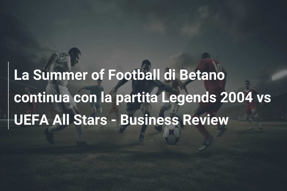 La Summer of Football di Betano continua con la partita Legends 2004 vs UEFA All Stars – Business Review