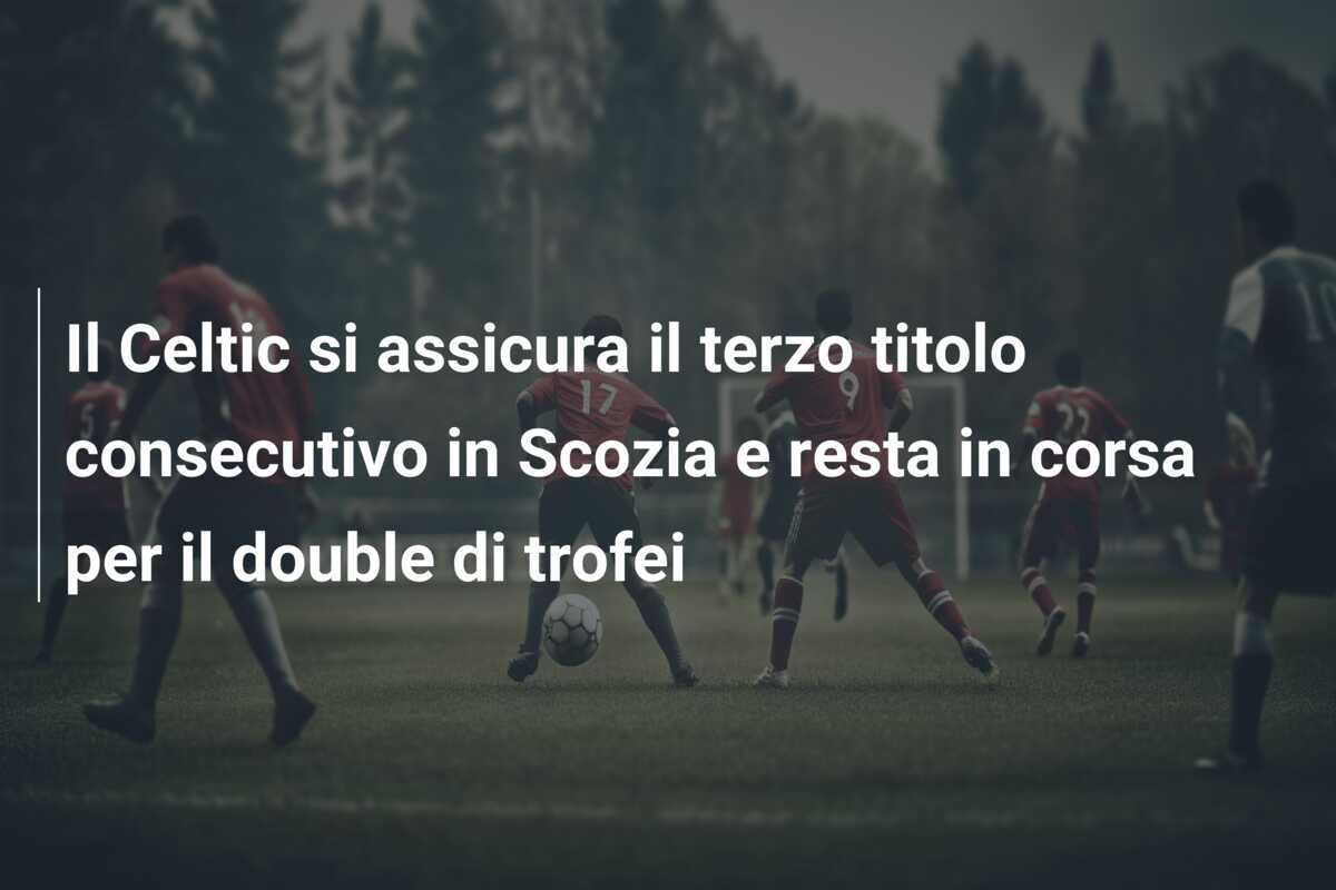 Il Celtic si assicura il terzo titolo consecutivo in Scozia e resta in corsa per il double di trofei