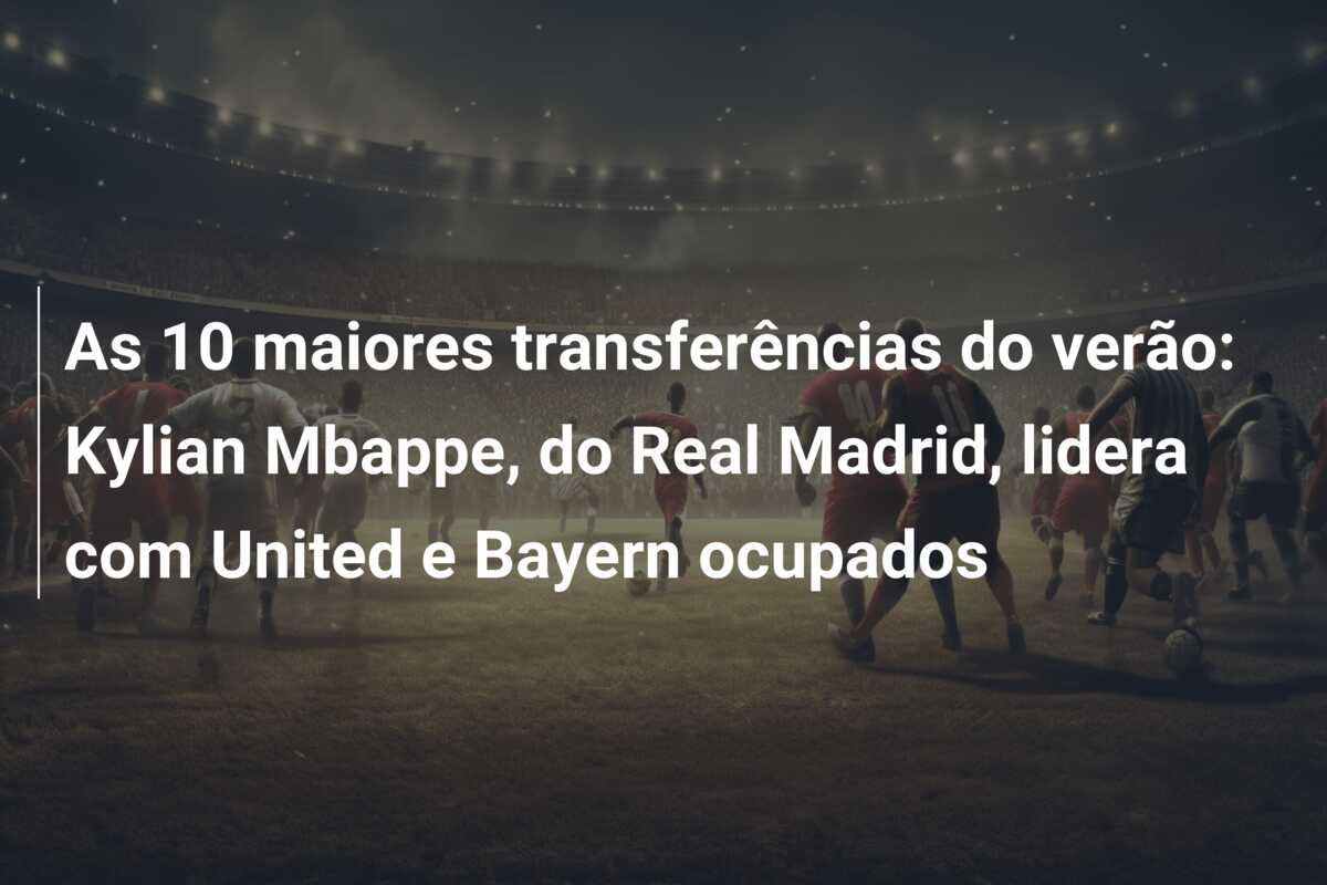 As 10 maiores transferências do verão: Kylian Mbappe, do Real Madrid, lidera com United e Bayern ocupados