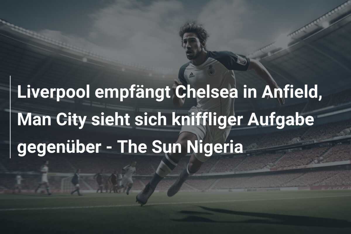 Liverpool empfängt Chelsea in Anfield, Man City sieht sich kniffliger Aufgabe gegenüber - The Sun Nigeria