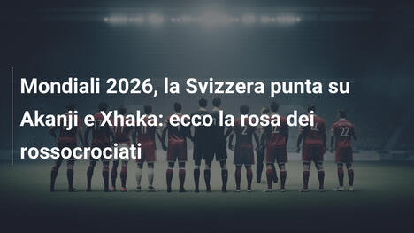 Mondiali 2026, la Svizzera punta su Akanji e Xhaka: ecco la rosa dei rossocrociati