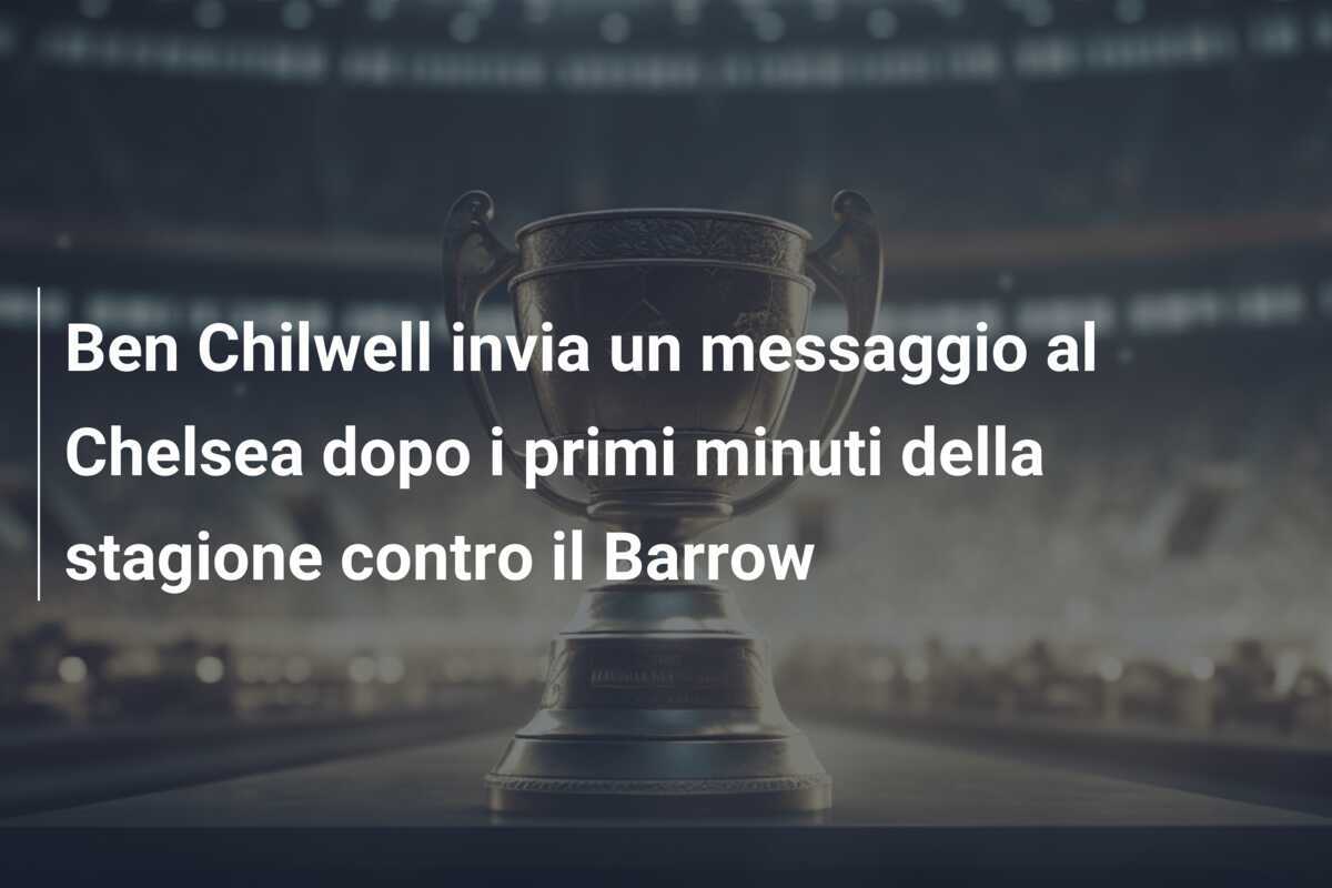 Ben Chilwell invia un messaggio al Chelsea dopo i primi minuti della stagione contro il Barrow