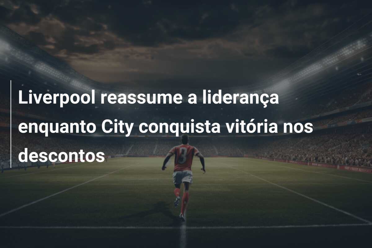 Liverpool reassume a liderança enquanto City conquista vitória nos descontos