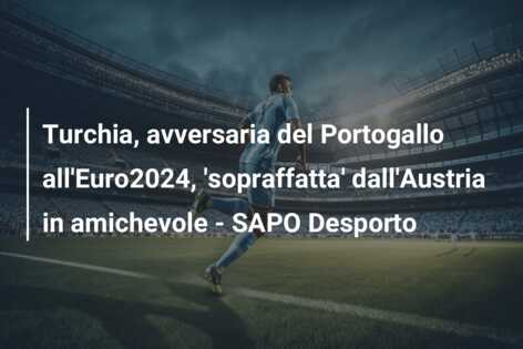 Turchia, avversaria del Portogallo all’Euro2024, ‘sopraffatta’ dall’Austria in amichevole – SAPO Desporto