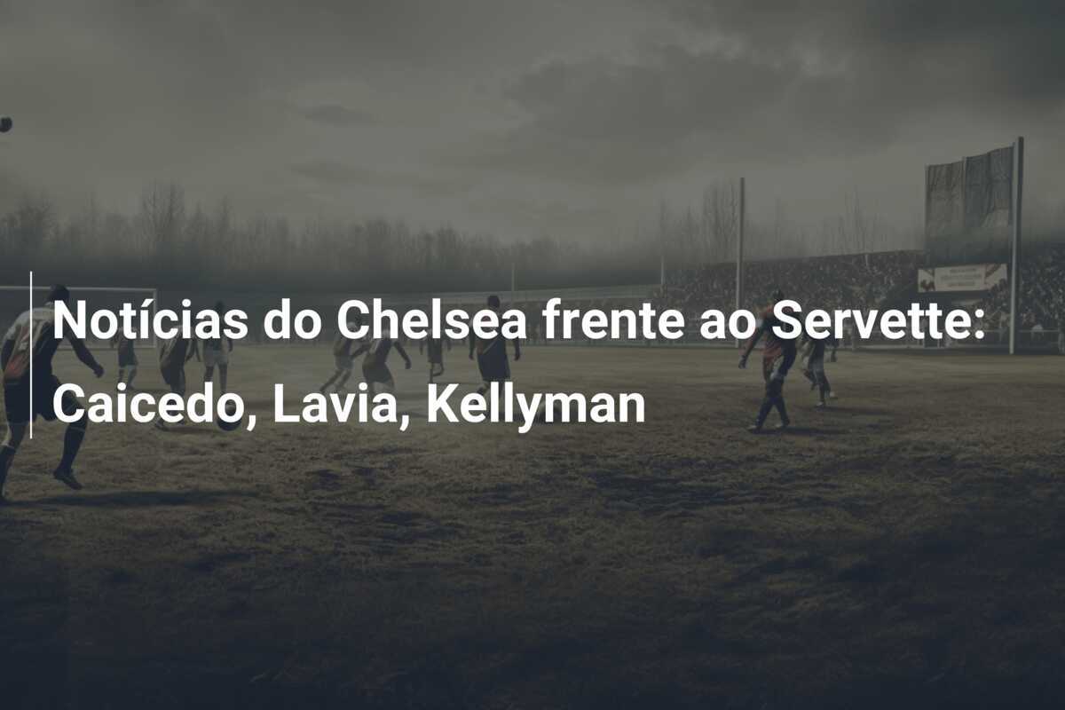 Notícias do Chelsea frente ao Servette: Caicedo, Lavia, Kellyman