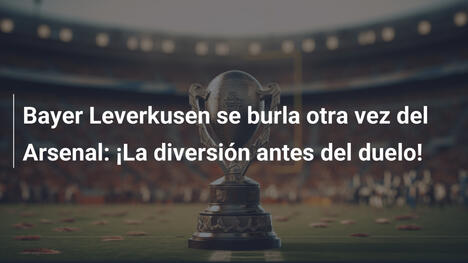 Bayer Leverkusen se burla otra vez del Arsenal: ¡La diversión antes del duelo!