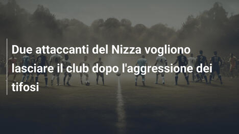 Due attaccanti del Nizza vogliono lasciare il club dopo l'aggressione dei tifosi