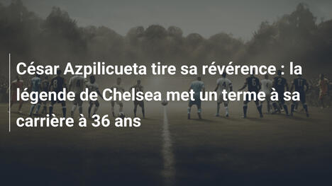 César Azpilicueta tire sa révérence : la légende de Chelsea met un terme à sa carrière à 36 ans