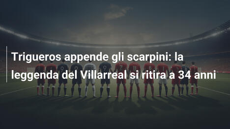 Trigueros appende gli scarpini: la leggenda del Villarreal si ritira a 34 anni