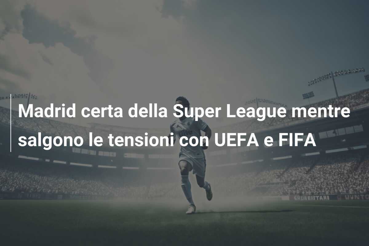 Madrid certa della Super League mentre salgono le tensioni con UEFA e FIFA