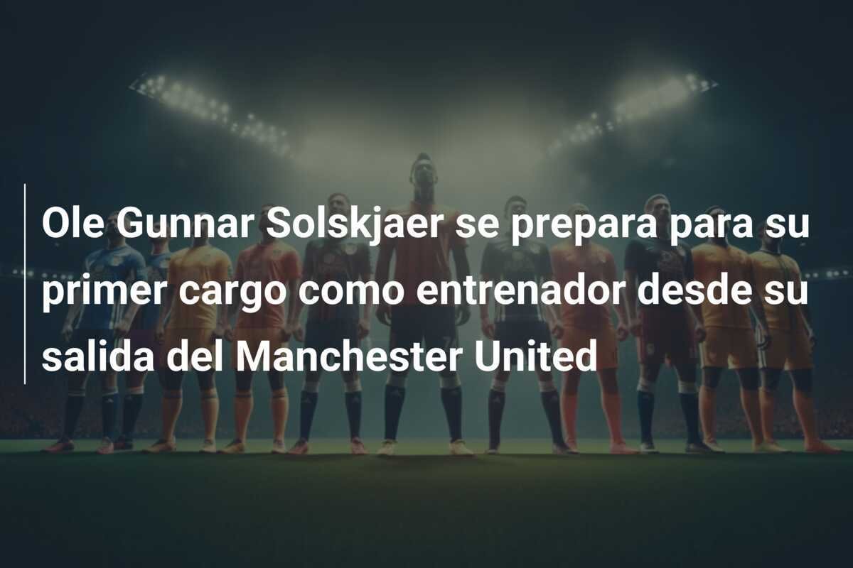 Ole Gunnar Solskjaer se prepara para su primer cargo como entrenador desde su salida del Manchester United