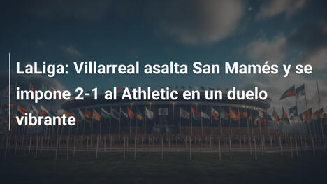 LaLiga: Villarreal asalta San Mamés y se impone 2-1 al Athletic en un duelo vibrante