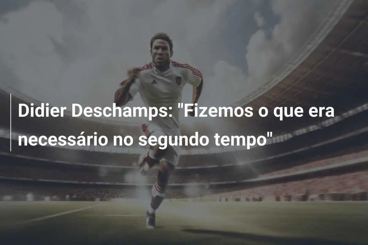 Didier Deschamps: "Fizemos o que era necessário no segundo tempo"