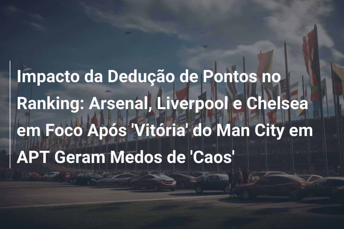 Impacto da Dedução de Pontos no Ranking: Arsenal, Liverpool e Chelsea em Foco Após 'Vitória' do Man City em APT Geram Medos de 'Caos'