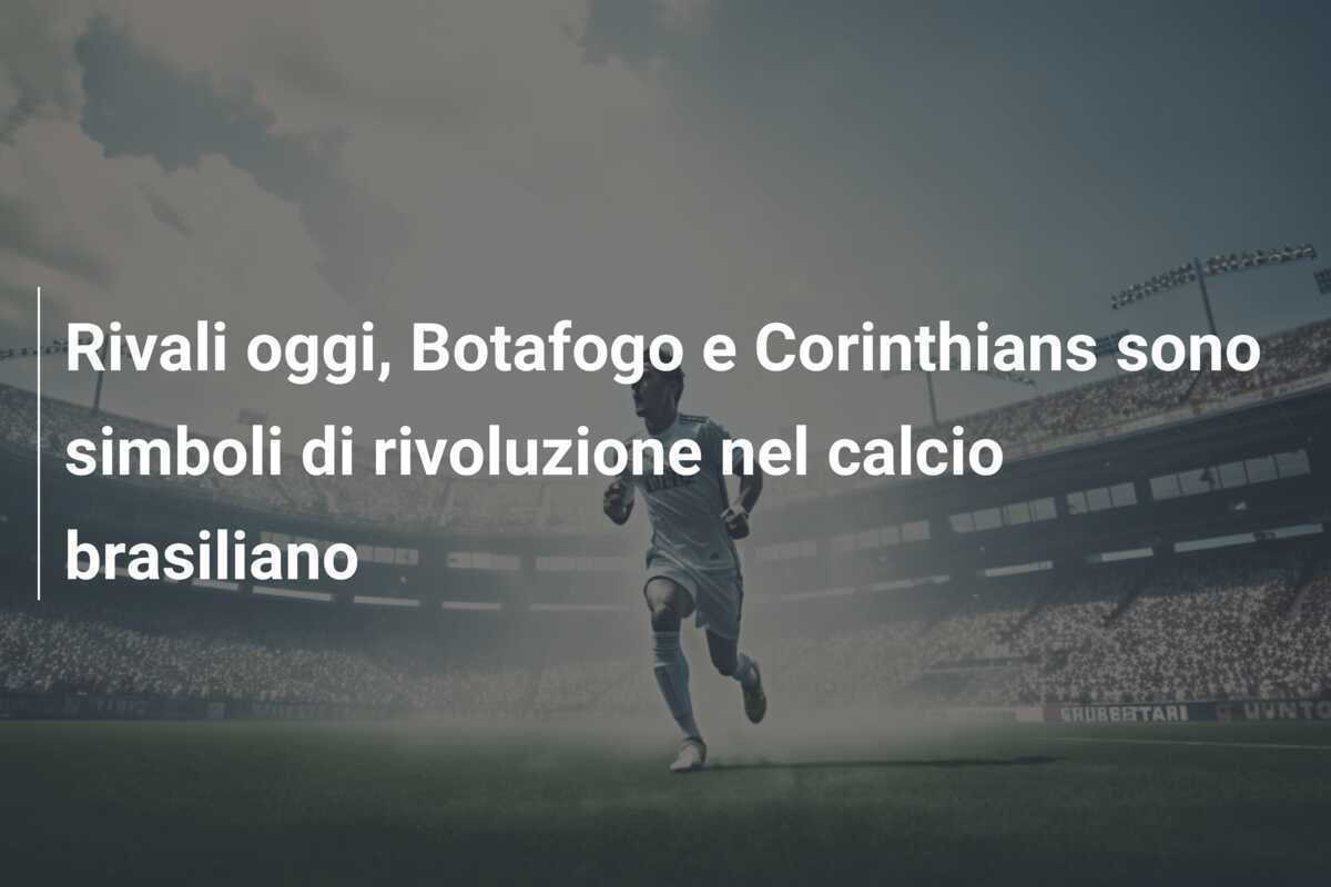 Rivali oggi, Botafogo e Corinthians sono simboli di rivoluzione nel calcio brasiliano