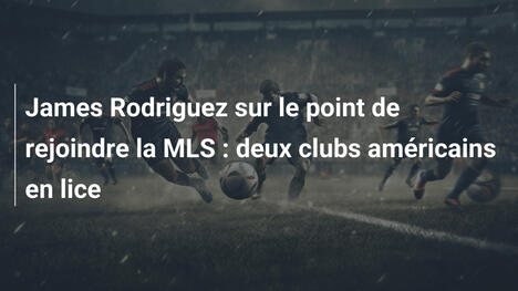 James Rodriguez sur le point de rejoindre la MLS : deux clubs américains en lice