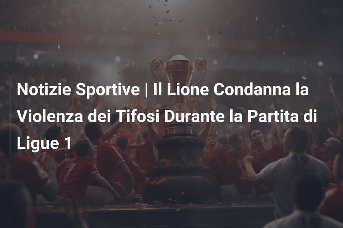 Notizie Sportive | Il Lione Condanna la Violenza dei Tifosi Durante la Partita di Ligue 1