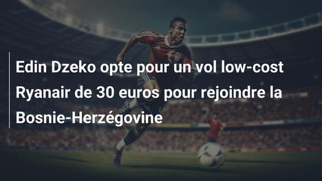 Edin Dzeko opte pour un vol low-cost Ryanair de 30 euros pour rejoindre la Bosnie-Herzégovine