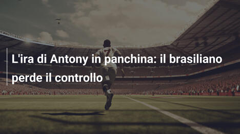 L'ira di Antony in panchina: il brasiliano perde il controllo