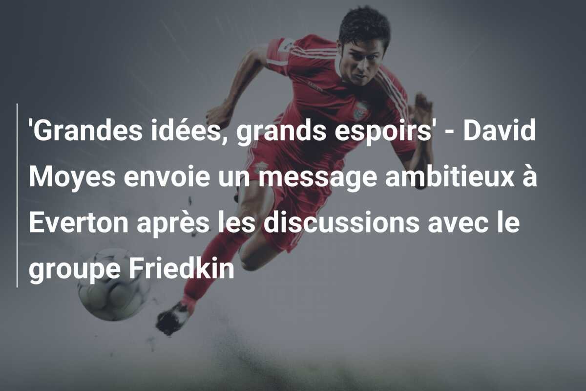 'Grandes idées, grands espoirs' - David Moyes envoie un message ambitieux à Everton après les discussions avec le groupe Friedkin