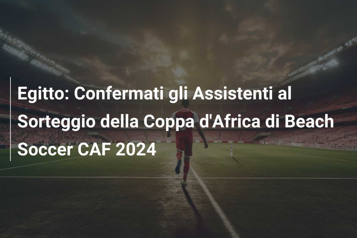 Egitto: Confermati gli Assistenti al Sorteggio della Coppa d'Africa di Beach Soccer CAF 2024