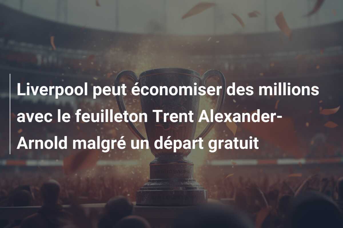 Liverpool peut économiser des millions avec le feuilleton Trent Alexander-Arnold malgré un départ gratuit