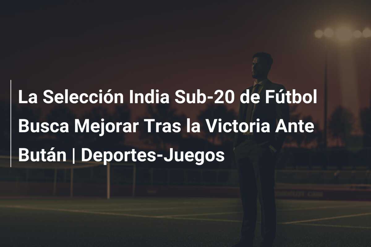 La Selección India Sub-20 de Fútbol Busca Mejorar Tras la Victoria Ante Bután | Deportes-Juegos