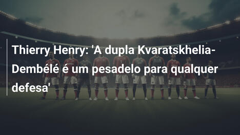 Thierry Henry: 'A dupla Kvaratskhelia-Dembélé é um pesadelo para qualquer defesa'