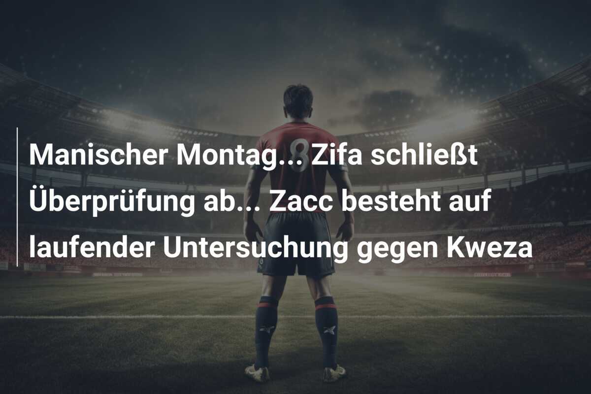 Manischer Montag... Zifa schließt Überprüfung ab... Zacc besteht auf laufender Untersuchung gegen Kweza