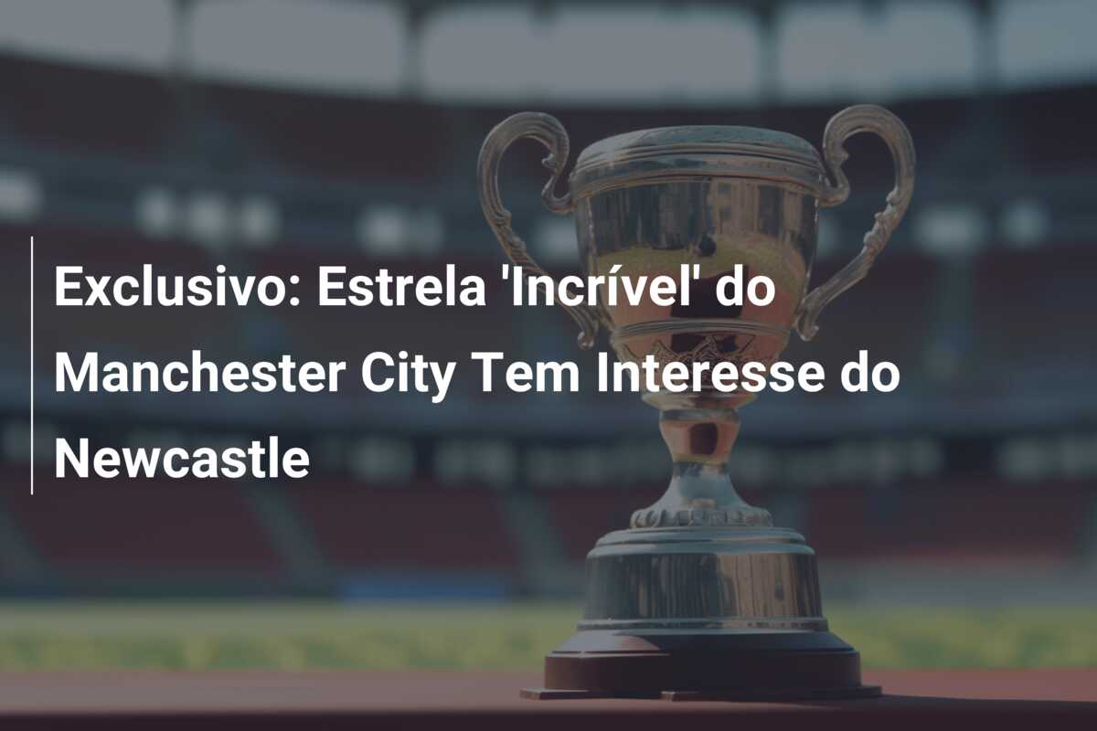 Exclusivo: Estrela ‘Incrível’ do Manchester City Tem Interesse do Newcastle