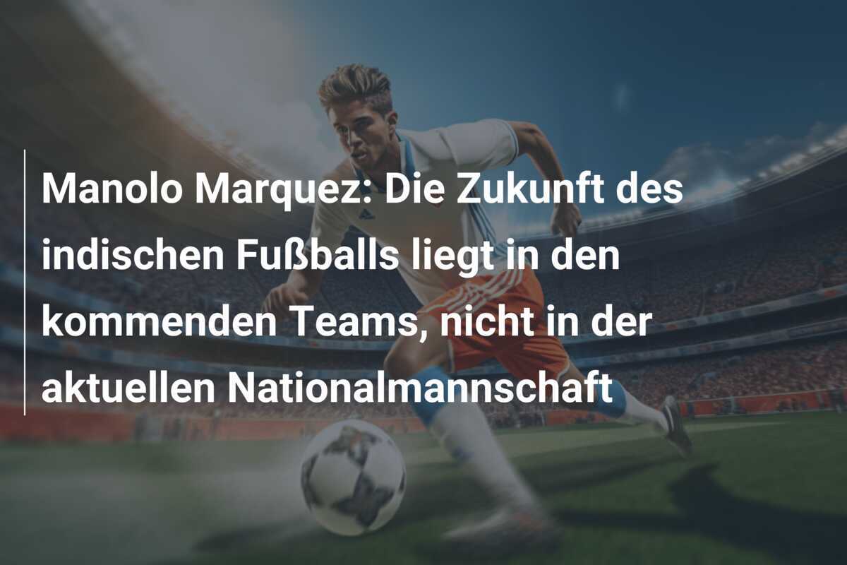 Manolo Marquez: Die Zukunft des indischen Fußballs liegt in den kommenden Teams, nicht in der aktuellen Nationalmannschaft