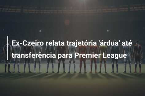 Ex-Czeiro relata trajetória ‘árdua’ até transferência para Premier League