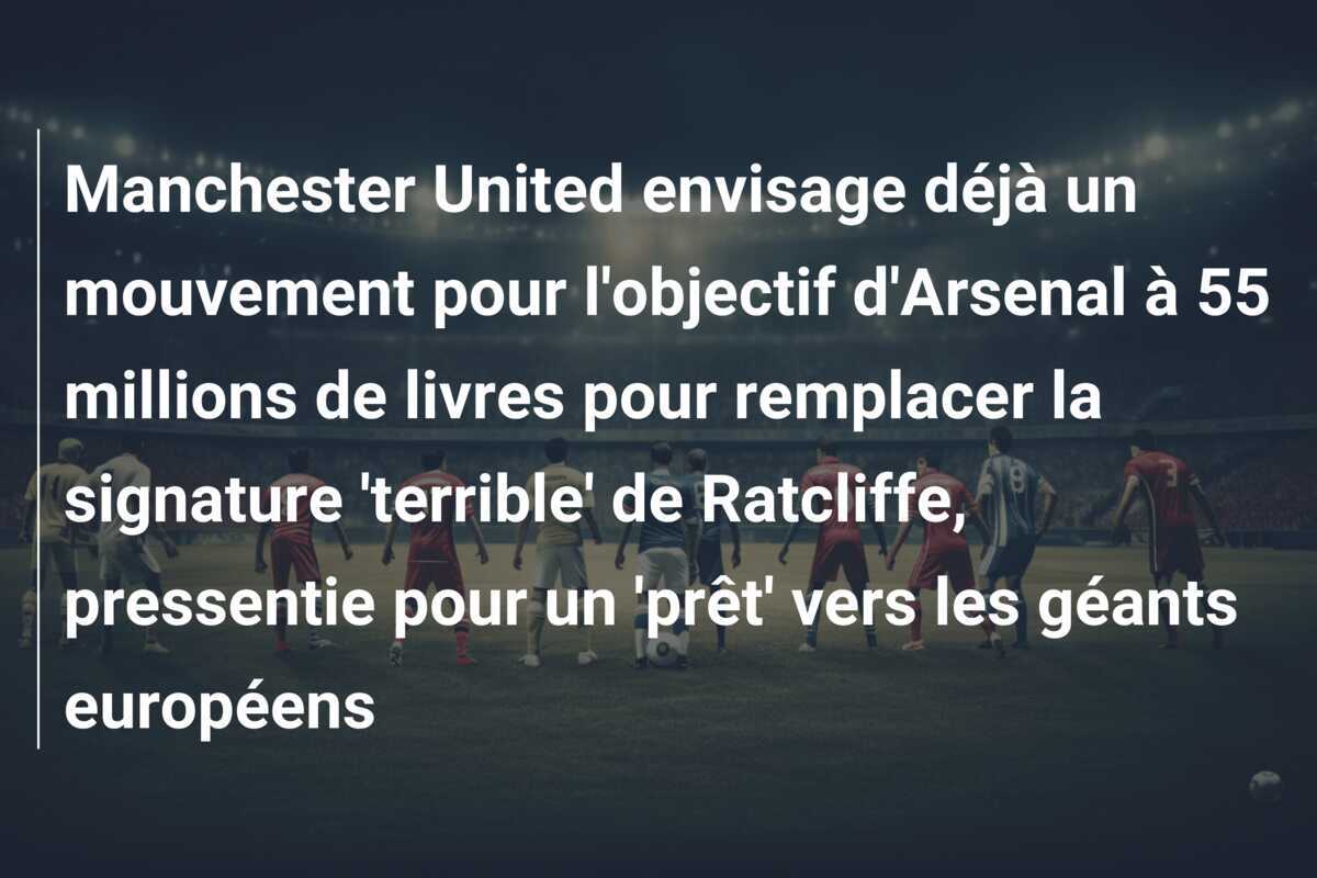 Manchester United envisage déjà un mouvement pour l'objectif d'Arsenal à 55 millions de livres pour remplacer la signature 'terrible' de Ratcliffe, pressentie pour un 'prêt' vers les géants européens