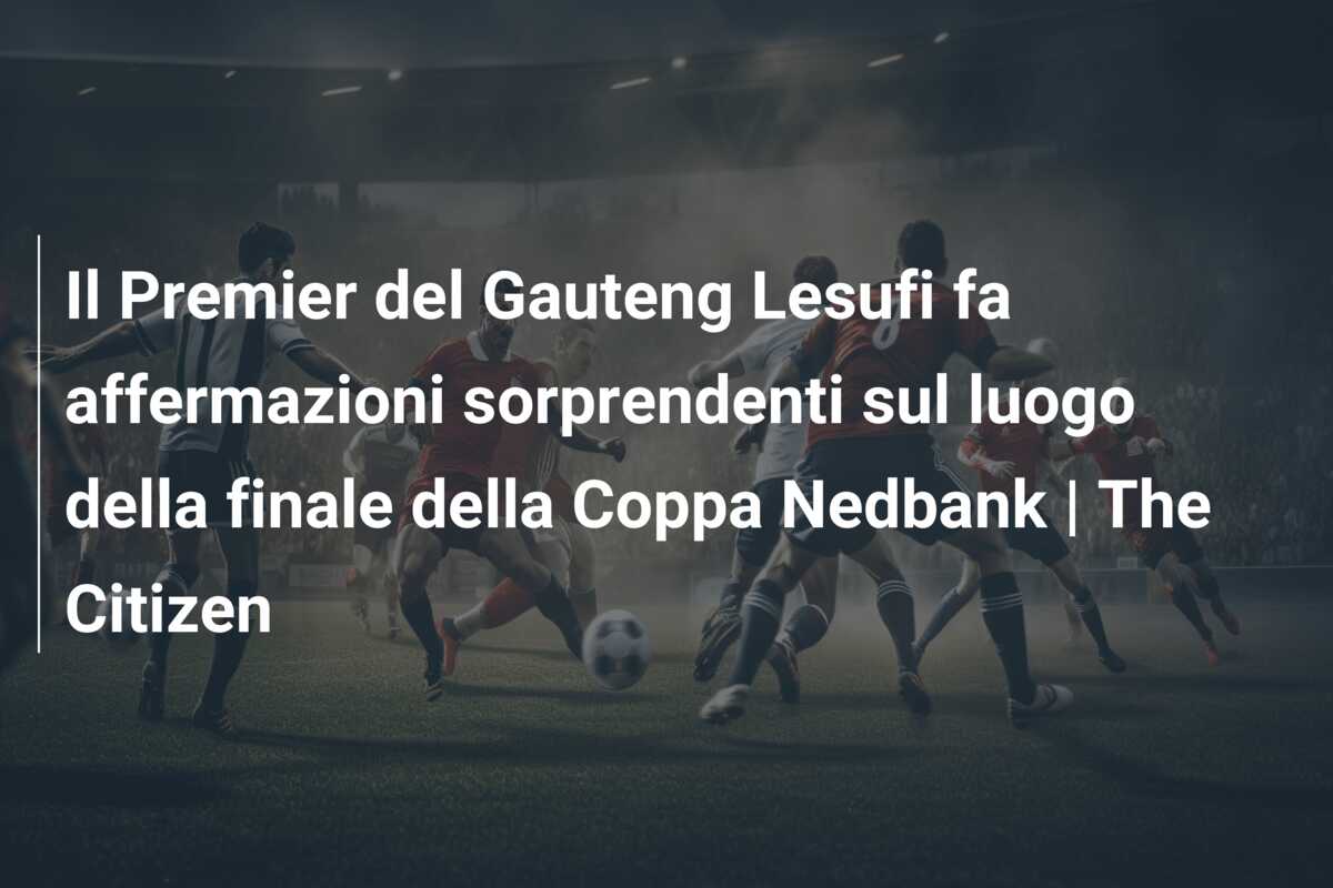 Il Premier del Gauteng Lesufi fa affermazioni sorprendenti sul luogo della finale della Coppa Nedbank | The Citizen