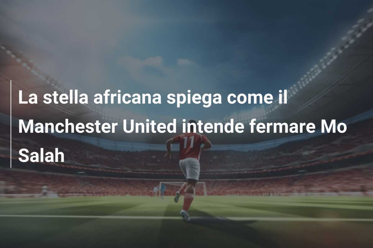 La stella africana spiega come il Manchester United intende fermare Mo Salah