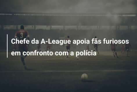 Chefe da A-League apoia fãs furiosos em confronto com a polícia