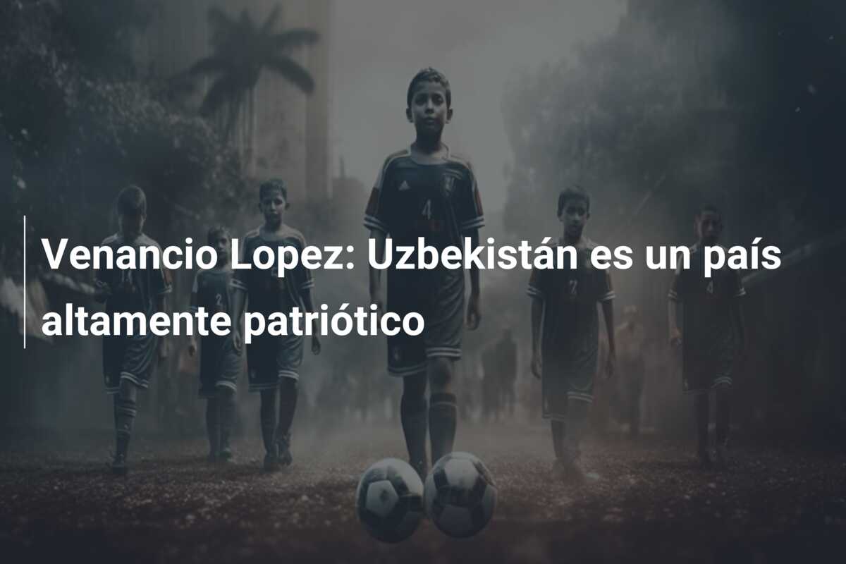 Venancio Lopez: Uzbekistán es un país altamente patriótico