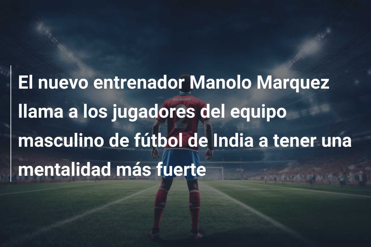 El nuevo entrenador Manolo Marquez llama a los jugadores del equipo masculino de fútbol de India a tener una mentalidad más fuerte