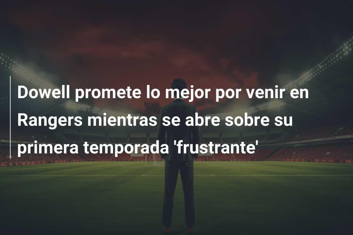 Dowell promete lo mejor por venir en Rangers mientras se abre sobre su primera temporada ‘frustrante’