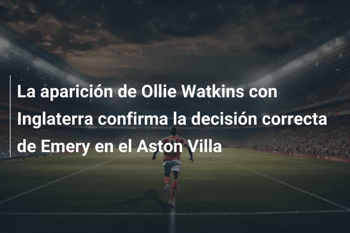 La aparición de Ollie Watkins con Inglaterra confirma la decisión correcta de Emery en el Aston Villa
