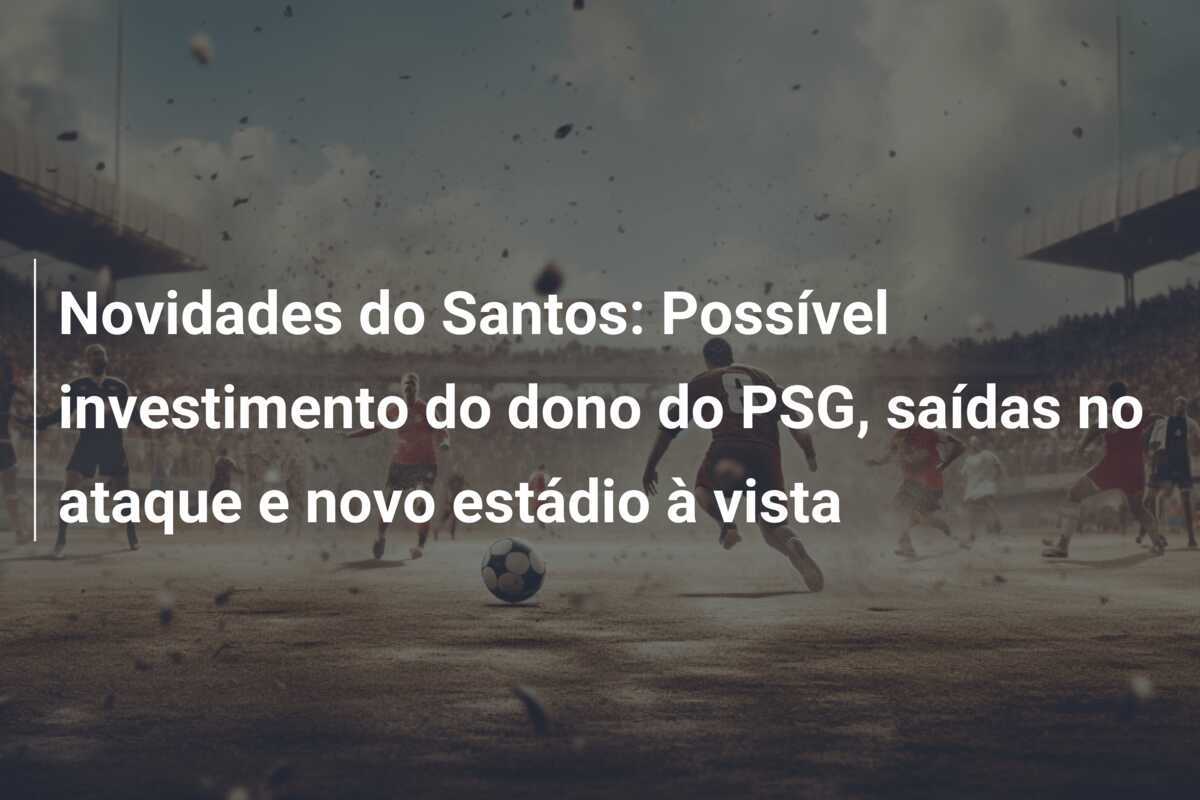Novidades do Santos: Possível investimento do dono do PSG, saídas no ataque e novo estádio à vista