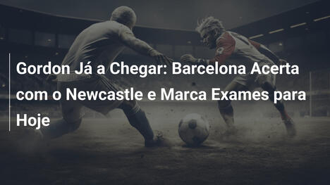 Gordon Já a Chegar: Barcelona Acerta com o Newcastle e Marca Exames para Hoje