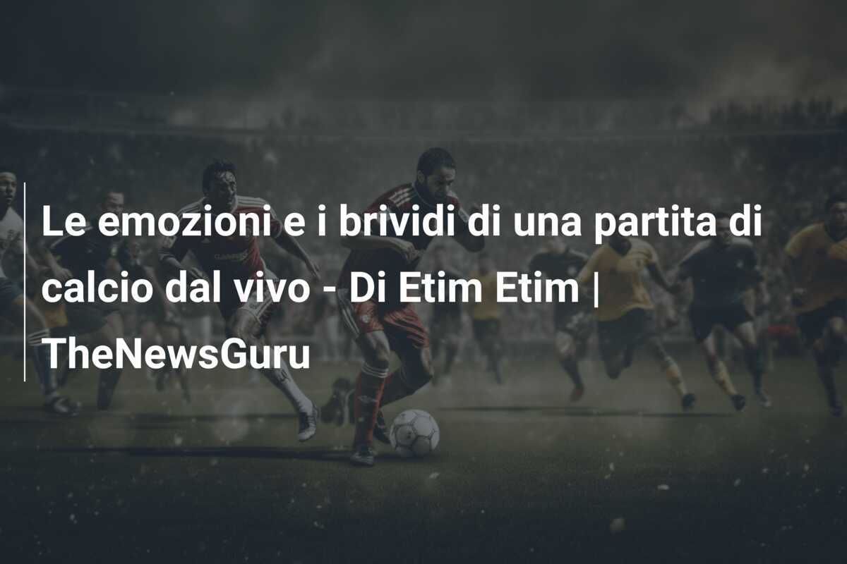 Le emozioni e i brividi di una partita di calcio dal vivo - Di Etim Etim | TheNewsGuru