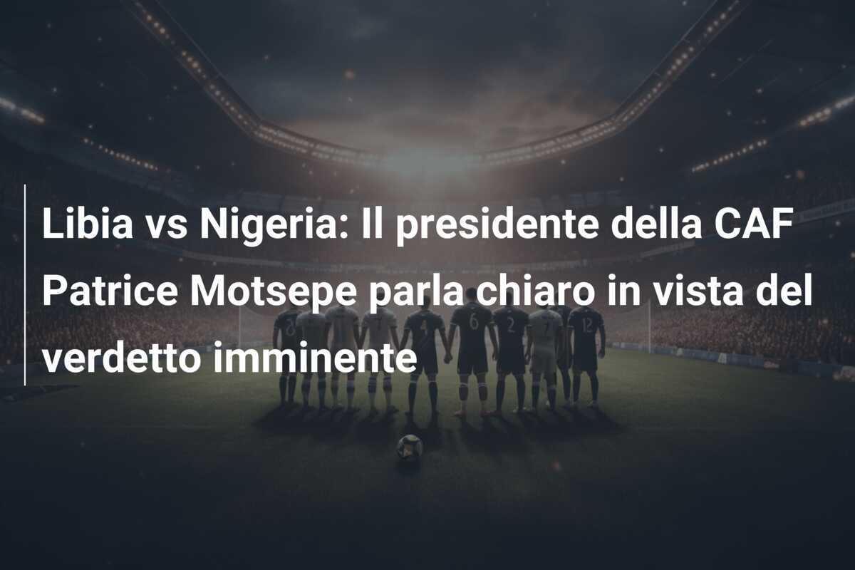 Libia vs Nigeria: Il presidente della CAF Patrice Motsepe parla chiaro in vista del verdetto imminente