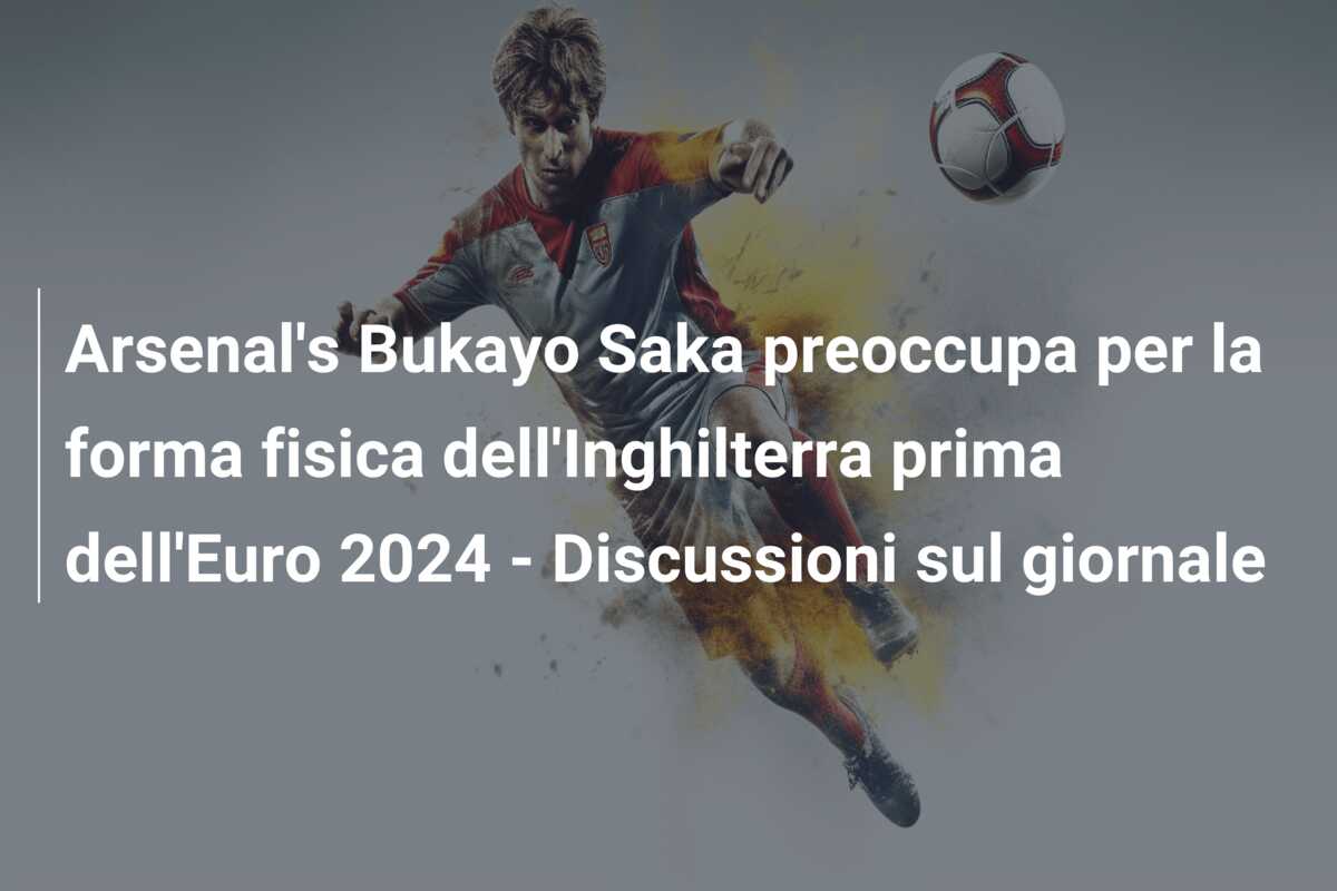 Arsenal’s Bukayo Saka preoccupa per la forma fisica dell’Inghilterra prima dell’Euro 2024 – Discussioni sul giornale