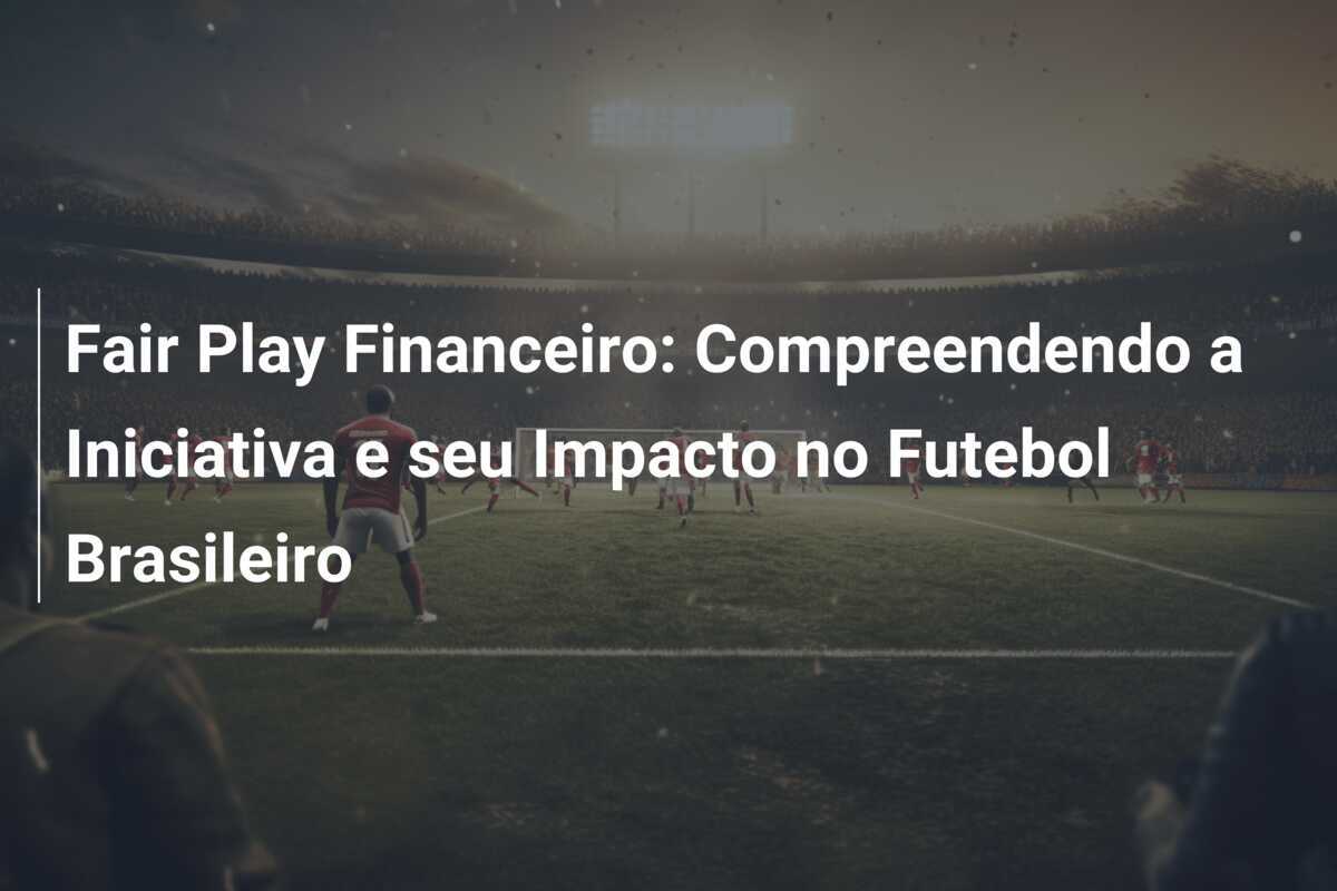 Fair Play Financeiro: Compreendendo a Iniciativa e seu Impacto no Futebol Brasileiro